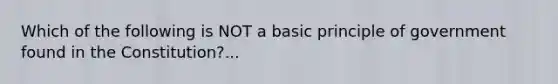 Which of the following is NOT a basic principle of government found in the Constitution?...