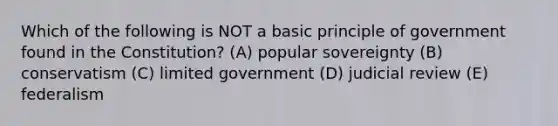 Which of the following is NOT a basic principle of government found in the Constitution? (A) popular sovereignty (B) conservatism (C) limited government (D) judicial review (E) federalism