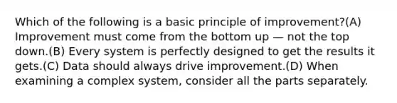 Which of the following is a basic principle of improvement?(A) Improvement must come from the bottom up — not the top down.(B) Every system is perfectly designed to get the results it gets.(C) Data should always drive improvement.(D) When examining a complex system, consider all the parts separately.