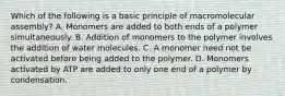 Which of the following is a basic principle of macromolecular assembly? A. Monomers are added to both ends of a polymer simultaneously. B. Addition of monomers to the polymer involves the addition of water molecules. C. A monomer need not be activated before being added to the polymer. D. Monomers activated by ATP are added to only one end of a polymer by condensation.