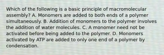 Which of the following is a basic principle of macromolecular assembly? A. Monomers are added to both ends of a polymer simultaneously. B. Addition of monomers to the polymer involves the addition of water molecules. C. A monomer need not be activated before being added to the polymer. D. Monomers activated by ATP are added to only one end of a polymer by condensation.