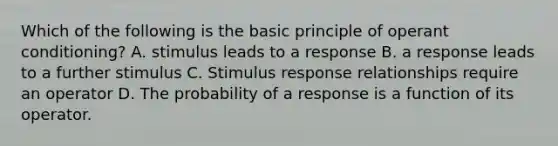 Which of the following is the basic principle of operant conditioning? A. stimulus leads to a response B. a response leads to a further stimulus C. Stimulus response relationships require an operator D. The probability of a response is a function of its operator.