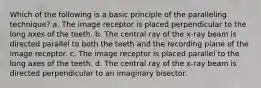 Which of the following is a basic principle of the paralleling technique? a. The image receptor is placed perpendicular to the long axes of the teeth. b. The central ray of the x-ray beam is directed parallel to both the teeth and the recording plane of the image receptor. c. The image receptor is placed parallel to the long axes of the teeth. d. The central ray of the x-ray beam is directed perpendicular to an imaginary bisector.