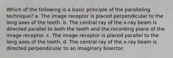 Which of the following is a basic principle of the paralleling technique? a. The image receptor is placed perpendicular to the long axes of the teeth. b. The central ray of the x-ray beam is directed parallel to both the teeth and the recording plane of the image receptor. c. The image receptor is placed parallel to the long axes of the teeth. d. The central ray of the x-ray beam is directed perpendicular to an imaginary bisector.