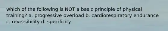 which of the following is NOT a basic principle of physical training? a. progressive overload b. cardiorespiratory endurance c. reversibility d. specificity