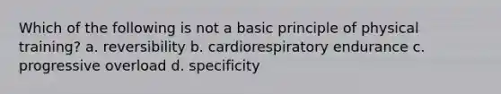 Which of the following is not a basic principle of physical training? a. reversibility b. cardiorespiratory endurance c. progressive overload d. specificity