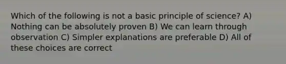 Which of the following is not a basic principle of science? A) Nothing can be absolutely proven B) We can learn through observation C) Simpler explanations are preferable D) All of these choices are correct