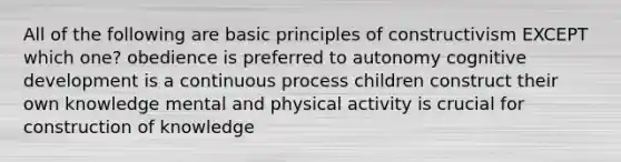 All of the following are basic principles of constructivism EXCEPT which one? obedience is preferred to autonomy cognitive development is a continuous process children construct their own knowledge mental and physical activity is crucial for construction of knowledge