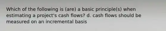 Which of the following is (are) a basic principle(s) when estimating a project's cash flows? d. cash flows should be measured on an incremental basis