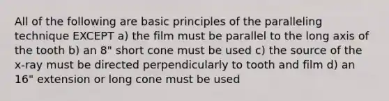 All of the following are basic principles of the paralleling technique EXCEPT a) the film must be parallel to the long axis of the tooth b) an 8" short cone must be used c) the source of the x-ray must be directed perpendicularly to tooth and film d) an 16" extension or long cone must be used