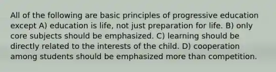 All of the following are basic principles of progressive education except A) education is life, not just preparation for life. B) only core subjects should be emphasized. C) learning should be directly related to the interests of the child. D) cooperation among students should be emphasized more than competition.