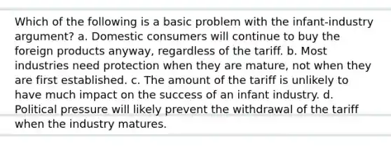 Which of the following is a basic problem with the infant-industry argument? a. Domestic consumers will continue to buy the foreign products anyway, regardless of the tariff. b. Most industries need protection when they are mature, not when they are first established. c. The amount of the tariff is unlikely to have much impact on the success of an infant industry. d. Political pressure will likely prevent the withdrawal of the tariff when the industry matures.