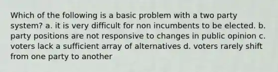 Which of the following is a basic problem with a two party system? a. it is very difficult for non incumbents to be elected. b. party positions are not responsive to changes in public opinion c. voters lack a sufficient array of alternatives d. voters rarely shift from one party to another