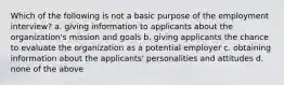 Which of the following is not a basic purpose of the employment interview? a. giving information to applicants about the organization's mission and goals b. giving applicants the chance to evaluate the organization as a potential employer c. obtaining information about the applicants' personalities and attitudes d. none of the above