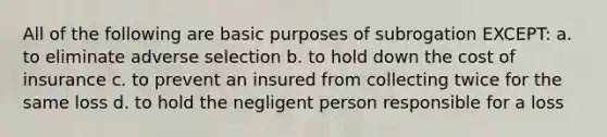 All of the following are basic purposes of subrogation EXCEPT: a. to eliminate adverse selection b. to hold down the cost of insurance c. to prevent an insured from collecting twice for the same loss d. to hold the negligent person responsible for a loss