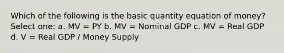 Which of the following is the basic quantity equation of money? Select one: a. MV = PY b. MV = Nominal GDP c. MV = Real GDP d. V = Real GDP / Money Supply