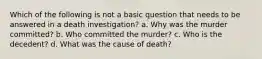 Which of the following is not a basic question that needs to be answered in a death investigation? a. Why was the murder committed? b. Who committed the murder? c. Who is the decedent? d. What was the cause of death?