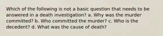 Which of the following is not a basic question that needs to be answered in a death investigation? a. Why was the murder committed? b. Who committed the murder? c. Who is the decedent? d. What was the cause of death?