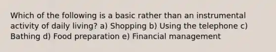 Which of the following is a basic rather than an instrumental activity of daily living? a) Shopping b) Using the telephone c) Bathing d) Food preparation e) Financial management