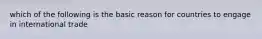 which of the following is the basic reason for countries to engage in international trade