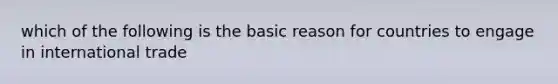 which of the following is the basic reason for countries to engage in international trade