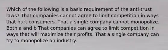 Which of the following is a basic requirement of the anti-trust laws? That companies cannot agree to limit competition in ways that hurt consumers. That a single company cannot monopolize. Both a and b That companies can agree to limit competition in ways that will maximize their profits. That a single company can try to monopolize an industry.