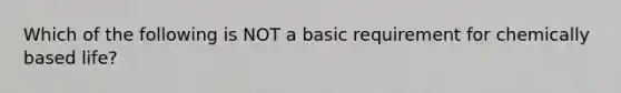 Which of the following is NOT a basic requirement for chemically based life?