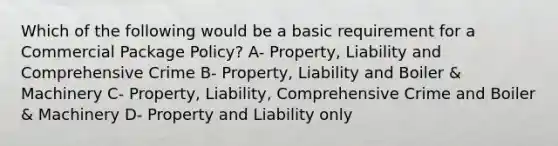 Which of the following would be a basic requirement for a Commercial Package Policy? A- Property, Liability and Comprehensive Crime B- Property, Liability and Boiler & Machinery C- Property, Liability, Comprehensive Crime and Boiler & Machinery D- Property and Liability only