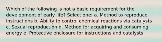 Which of the following is not a basic requirement for the development of early life? Select one: a. Method to reproduce instructions b. Ability to control chemical reactions via catalysts c. Sexual reproduction d. Method for acquiring and consuming energy e. Protective enclosure for instructions and catalysts