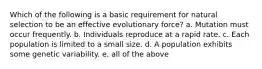 Which of the following is a basic requirement for natural selection to be an effective evolutionary force? a. Mutation must occur frequently. b. Individuals reproduce at a rapid rate. c. Each population is limited to a small size. d. A population exhibits some genetic variability. e. all of the above