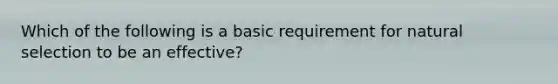 Which of the following is a basic requirement for natural selection to be an effective?