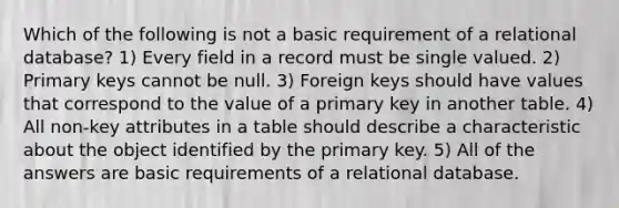 Which of the following is not a basic requirement of a relational database? 1) Every field in a record must be single valued. 2) Primary keys cannot be null. 3) Foreign keys should have values that correspond to the value of a primary key in another table. 4) All non-key attributes in a table should describe a characteristic about the object identified by the primary key. 5) All of the answers are basic requirements of a relational database.