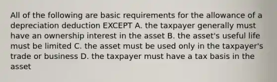 All of the following are basic requirements for the allowance of a depreciation deduction EXCEPT A. the taxpayer generally must have an ownership interest in the asset B. the asset's useful life must be limited C. the asset must be used only in the taxpayer's trade or business D. the taxpayer must have a tax basis in the asset