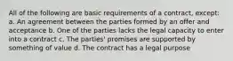 All of the following are basic requirements of a contract, except: a. An agreement between the parties formed by an offer and acceptance b. One of the parties lacks the legal capacity to enter into a contract c. The parties' promises are supported by something of value d. The contract has a legal purpose