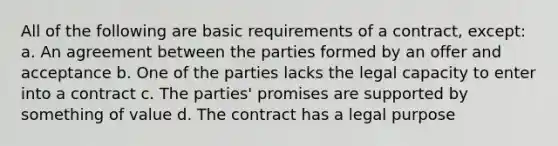 All of the following are basic requirements of a contract, except: a. An agreement between the parties formed by an offer and acceptance b. One of the parties lacks the legal capacity to enter into a contract c. The parties' promises are supported by something of value d. The contract has a legal purpose