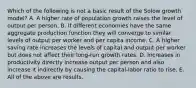 Which of the following is not a basic result of the Solow growth​ model? A. A higher rate of population growth raises the level of output per person. B. If different economies have the same aggregate production function they will converge to similar levels of output per worker and per capita income. C. A higher saving rate increases the levels of capital and output per worker but does not affect their​ long-run growth rates. D. Increases in productivity directly increase output per person and also increase it indirectly by causing the​ capital-labor ratio to rise. E. All of the above are results.