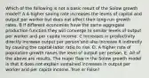 Which of the following is not a basic result of the Solow growth model? A A higher saving rate increases the levels of capital and output per worker but does not affect their long-run growth rates. B If different economies have the same aggregate production function they will converge to similar levels of output per worker and per capita income. C Increases in productivity directly increase output per person'and also increase it indirectly by causing the capital-labor ratio to rise. D. A higher rate of population growth raises the level of output per person. E. All of the above are results. The major flaw in the Solow growth model is that it does not explain sustained increases in output per worker and per capita income. True or False?