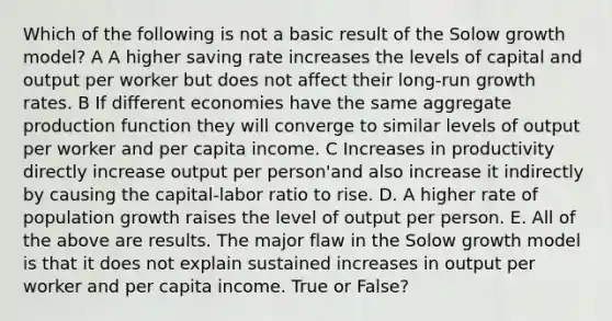 Which of the following is not a basic result of the Solow growth model? A A higher saving rate increases the levels of capital and output per worker but does not affect their long-run growth rates. B If different economies have the same aggregate production function they will converge to similar levels of output per worker and per capita income. C Increases in productivity directly increase output per person'and also increase it indirectly by causing the capital-labor ratio to rise. D. A higher rate of population growth raises the level of output per person. E. All of the above are results. The major flaw in the Solow growth model is that it does not explain sustained increases in output per worker and per capita income. True or False?