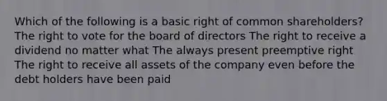 Which of the following is a basic right of common shareholders? The right to vote for the board of directors The right to receive a dividend no matter what The always present preemptive right The right to receive all assets of the company even before the debt holders have been paid