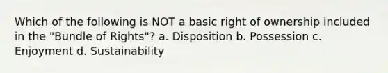 Which of the following is NOT a basic right of ownership included in the "Bundle of Rights"? a. Disposition b. Possession c. Enjoyment d. Sustainability