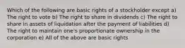 Which of the following are basic rights of a stockholder except a) The right to vote b) The right to share in dividends c) The right to share in assets of liquidation after the payment of liabilities d) The right to maintain one's proportionate ownership in the corporation e) All of the above are basic rights