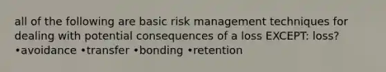 all of the following are basic risk management techniques for dealing with potential consequences of a loss EXCEPT: loss? •avoidance •transfer •bonding •retention