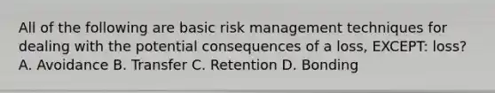 All of the following are basic risk management techniques for dealing with the potential consequences of a loss, EXCEPT: loss? A. Avoidance B. Transfer C. Retention D. Bonding