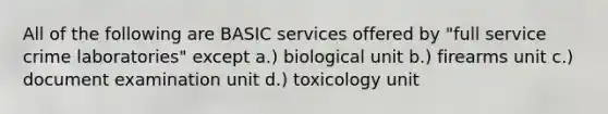 All of the following are BASIC services offered by "full service crime laboratories" except a.) biological unit b.) firearms unit c.) document examination unit d.) toxicology unit