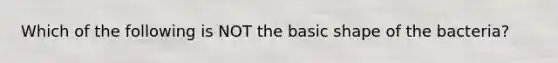 Which of the following is NOT the basic shape of the bacteria?