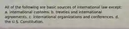 All of the following are basic sources of international law except: a. international customs. b. treaties and international agreements. c. international organizations and conferences. d. the U.S. Constitution.