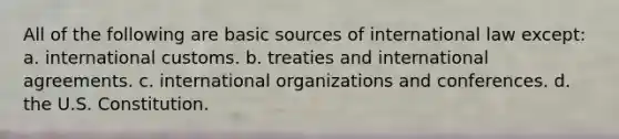 All of the following are basic sources of international law except: a. international customs. b. treaties and international agreements. c. international organizations and conferences. d. the U.S. Constitution.