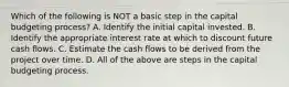 Which of the following is NOT a basic step in the capital budgeting​ process? A. Identify the initial capital invested. B. Identify the appropriate interest rate at which to discount future cash flows. C. Estimate the cash flows to be derived from the project over time. D. All of the above are steps in the capital budgeting process.