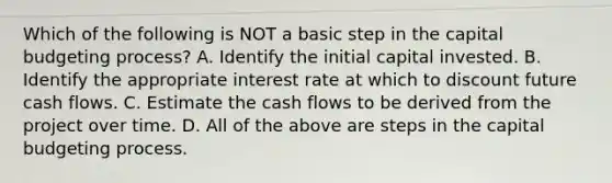 Which of the following is NOT a basic step in the capital budgeting​ process? A. Identify the initial capital invested. B. Identify the appropriate interest rate at which to discount future cash flows. C. Estimate the cash flows to be derived from the project over time. D. All of the above are steps in the capital budgeting process.