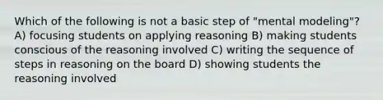 Which of the following is not a basic step of "mental modeling"? A) focusing students on applying reasoning B) making students conscious of the reasoning involved C) writing the sequence of steps in reasoning on the board D) showing students the reasoning involved